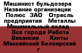 Машинист бульдозера › Название организации ­ Полюс, ЗАО › Отрасль предприятия ­ Металлы › Минимальный оклад ­ 1 - Все города Работа » Вакансии   . Ханты-Мансийский,Белоярский г.